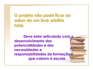 O projeto não pode ficar ao sabor de um livre arbítrio total.  Deve estar articulado com o desenvolvimento das potencialidades e das necessidades e  responsabilidades de formação  que cabem à escola. 