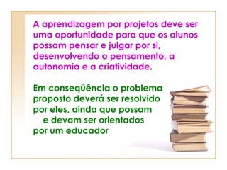 A aprendizagem por projetos deve ser uma oportunidade para que os alunos possam pensar e julgar por si, desenvolvendo o pensamento, a autonomia e a criatividade .  Em conseqüência o problema proposto deverá ser resolvido  por eles, ainda que possam  e devam ser orientados   por um educador 