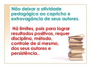 Não deixar a atividade pedagógica ao capricho e extravagância de seus autores.     Há limites, pois para lograr resultados positivos, requer disciplina, método,  controle de si mesmo,  dos seus autores e   persistência..   