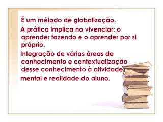 É um método de globalização. A prática implica no vivenciar: o aprender fazendo e o aprender por si próprio.  Integração de várias áreas de conhecimento e contextualização desse conhecimento à atividade  mental e realidade do aluno. 