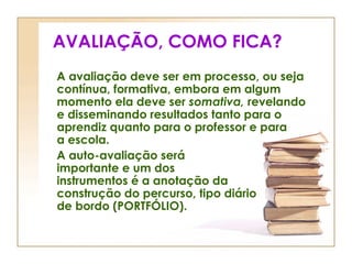 AVALIAÇÃO, COMO FICA?
A avaliação deve ser em processo, ou seja
contínua, formativa, embora em algum
momento ela deve ser somativa, revelando
e disseminando resultados tanto para o
aprendiz quanto para o professor e para
a escola.
A auto-avaliação será
importante e um dos
instrumentos é a anotação da
construção do percurso, tipo diário
de bordo (PORTFÓLIO).
 