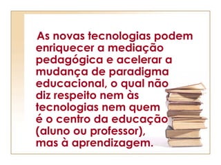 As novas tecnologias podem
enriquecer a mediação
pedagógica e acelerar a
mudança de paradigma
educacional, o qual não
diz respeito nem às
tecnologias nem quem
é o centro da educação
(aluno ou professor),
mas à aprendizagem.
 