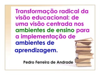 Transformação radical da
visão educacional: de
uma visão centrada nos
ambientes de ensino para
a implementação de
ambientes de
aprendizagem.
  Pedro Ferreira de Andrade
 