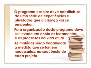 O programa escolar deve constituir-se
de uma série de experiências e
atividades que a criança vai se
empenhar.
Para organização deste programa deve
ser levado em conta as ferramentas
e os processos da vida atual.
As matérias serão trabalhadas
a medida que se tornem
necessárias, na seqüência de
cada projeto
 