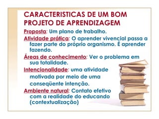 CARACTERISTICAS DE UM BOM
PROJETO DE APRENDIZAGEM
Proposta: Um plano de trabalho.
Atividade prática: O aprender vivencial passa a
fazer parte do próprio organismo. É aprender
fazendo.
Áreas de conhecimento: Ver o problema em
sua totalidade.
Intencionalidade: uma atividade
motivada por meio de uma
conseqüente intenção.
Ambiente natural: Contato efetivo
com a realidade do educando
(contextualização)
 