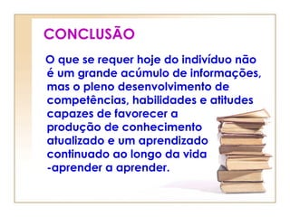 CONCLUSÃO
O que se requer hoje do indivíduo não
é um grande acúmulo de informações,
mas o pleno desenvolvimento de
competências, habilidades e atitudes
capazes de favorecer a
produção de conhecimento
atualizado e um aprendizado
continuado ao longo da vida
-aprender a aprender.
 