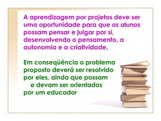 A aprendizagem por projetos deve ser
uma oportunidade para que os alunos
possam pensar e julgar por si,
desenvolvendo o pensamento, a
autonomia e a criatividade.
Em conseqüência o problema
proposto deverá ser resolvido
por eles, ainda que possam
e devam ser orientados
por um educador
 