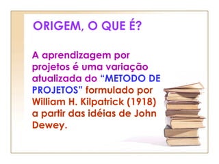 ORIGEM, O QUE É?
A aprendizagem por
projetos é uma variação
atualizada do “METODO DE
PROJETOS” formulado por
William H. Kilpatrick (1918)
a partir das idéias de John
Dewey.
 