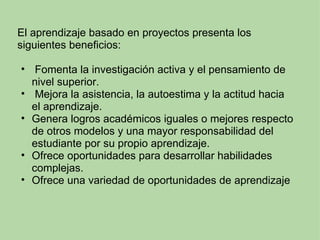 El aprendizaje basado en proyectos presenta los siguientes beneficios:     Fomenta la investigación activa y el pensamiento de nivel superior.   Mejora la asistencia, la autoestima y la actitud hacia el aprendizaje. Genera logros académicos iguales o mejores respecto de otros modelos y una mayor responsabilidad del estudiante por su propio aprendizaje. Ofrece oportunidades para desarrollar habilidades complejas. Ofrece una variedad de oportunidades de aprendizaje 