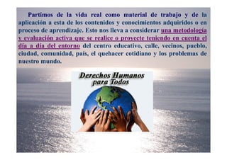 Partimos de la vida real como material de trabajo y de la
aplicación a esta de los contenidos y conocimientos adquiridos o en
proceso de aprendizaje. Esto nos lleva a considerar una metodología
y evaluación activa que se realice o proyecte teniendo en cuenta el
día a día del entorno del centro educativo, calle, vecinos, pueblo,
ciudad, comunidad, país, el quehacer cotidiano y los problemas de
nuestro mundo.
 