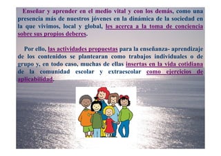 Enseñar y aprender en el medio vital y con los demás, como una
presencia más de nuestros jóvenes en la dinámica de la sociedad en
la que vivimos, local y global, les acerca a la toma de conciencia
sobre sus propios deberes.

  Por ello, las actividades propuestas para la enseñanza- aprendizaje
de los contenidos se plantearan como trabajos individuales o de
grupo y, en todo caso, muchas de ellas insertas en la vida cotidiana
de la comunidad escolar y extraescolar como ejercicios de
aplicabilidad.
 