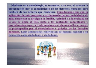 Mediante esta metodología, se transmite, a su vez, al entorno la
preocupación por el cumplimiento de los derechos humanos pero
también de los deberes que conllevan. Consideramos que con la
aplicación de este proyecto y el desarrollo de sus actividades de
aula, desde esta se divulga a la familia, vecindad y a la sociedad en
la que se ubica el IES, junto a los contenidos conceptuales y
procedimentales que ya tradicionalmente el alumnado lleva consigo,
la preocupación por el conocimiento y práctica de los derechos
humanos. Estas aplicaciones contribuyen de manera esencial a su
formación como ciudadanos y ciudadanas.
 