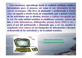 Una enseñanza- aprendizaje desde la realidad cotidiana, medio y
herramienta para el proceso, así como el uso sistemático de las
nuevas tecnologías. Ello lleva al alumnado y profesorado a actuar
con y en aquella a niveles local, de comunidad, país o global a través
de las actividades que se diseñen, muchas a realizar navegando por
la red. En cada unidad temática se establecen ventanas- enlaces on
line a webs informativas, bibliografía, prensa, foros, ONG´s, etc…
para el uso del profesorado y alumnado que, a su vez, pueden ir
ampliando estos enlaces en sus búsquedas de información o durante
el desarrollo de las actividades y de la unidad temática.


                                     REALIDAD COTIDIANA
                                     NUEVAS TECNOLOGÍAS
 