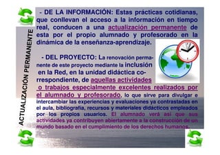 - DE LA INFORMACIÓN: Estas prácticas cotidianas,
que conllevan el acceso a la información en tiempo
real, conducen a una actualización permanente de
esta por el propio alumnado y profesorado en la
dinámica de la enseñanza-aprendizaje.

  - DEL PROYECTO: La renovación perma-
nente de este proyecto mediante la inclusión
 en la Red, en la unidad didáctica co-
rrespondiente, de aquellas actividades
 o trabajos especialmente excelentes realizados por
el alumnado y profesorado, lo que sirve para divulgar e
intercambiar las experiencias y evaluaciones ya contrastadas en
el aula, bibliografía, recursos y materiales didácticos empleados
por los propios usuarios. El alumnado verá así que sus
actividades ya contribuyen abiertamente a la construcción de un
mundo basado en el cumplimiento de los derechos humanos.
 