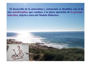 El desarrollo de la autoestima y autonomía se identifica con el de
una autodisciplina que conduce a la plena aparición de la persona-
individuo, objetivo claro del Modelo Didáctico.
 