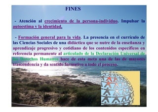 FINES

 - Atención al crecimiento de la persona-individuo. Impulsar la
autoestima y la identidad.

 - Formación general para la vida. La presencia en el currículo de
las Ciencias Sociales de una didáctica que se nutre de la enseñanza y
aprendizaje progresivo y cotidiano de los contenidos específicos en
referencia permanente al articulado de la Declaración Universal de
los Derechos Humanos hace de esta meta una de las de mayores
trascendencia y da sentido formativo a todo el proceso.
 