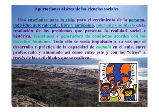 Aportaciones al área de las ciencias sociales

   Una enseñanza para la vida, para el crecimiento de la persona-
individuo autovalorada, libre y autónoma, tolerante y solidaria en la
resolución de los problemas que presenta la realidad social e
histórica, respetuosa y generadora de conductas acordes con los
derechos humanos. Todo ello se vería impulsado a su vez por el
desarrollo y práctica de la capacidad de empatía en el aula, entre
profesorado y alumnado así como entre este y con los “otros” a
través de las actividades que se realicen.
 
