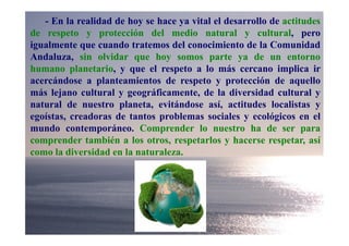 - En la realidad de hoy se hace ya vital el desarrollo de actitudes
de respeto y protección del medio natural y cultural, pero
igualmente que cuando tratemos del conocimiento de la Comunidad
Andaluza, sin olvidar que hoy somos parte ya de un entorno
humano planetario, y que el respeto a lo más cercano implica ir
acercándose a planteamientos de respeto y protección de aquello
más lejano cultural y geográficamente, de la diversidad cultural y
natural de nuestro planeta, evitándose así, actitudes localistas y
egoístas, creadoras de tantos problemas sociales y ecológicos en el
mundo contemporáneo. Comprender lo nuestro ha de ser para
comprender también a los otros, respetarlos y hacerse respetar, así
como la diversidad en la naturaleza.
 