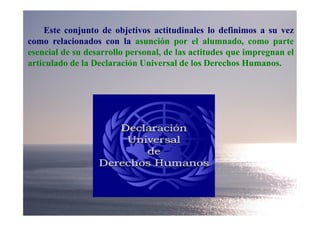 Este conjunto de objetivos actitudinales lo definimos a su vez
como relacionados con la asunción por el alumnado, como parte
esencial de su desarrollo personal, de las actitudes que impregnan el
articulado de la Declaración Universal de los Derechos Humanos.
 