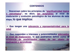 CONTENIDOS

  Descansan sobre los principios de "significatividad lógica
y psicológica", es decir, ser aceptables al nivel de
maduración y evolución psicológica de los alumnos de esta
etapa, lo   que implica:

-  Que tengan una relevancia y representatividad para la
edad

 - Que respondan a intereses y potencialidades adecuados
al nivel de maduración, lo que podríamos definir como la
existencia de posibilidades reales de ser objeto de
motivación y aprendizaje.
 