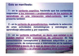 Esto se manifiesta:

  1 - en la vertiente cognitiva, haciendo que los contenidos
respondan a los intereses y problemáticas de los sujetos de
aprendizaje en una interacción edad-contexto, que se
presenta también

 2 - en la vertiente de procedimientos, mediante la selección
de unas actividades metodológicas y estrategias de
aprendizaje adecuadas y, por supuesto,

  3 - en su vertiente actitudinal, es decir, que existan o se
puedan motivar unas expectativas de utilización de los
conocimientos conceptuales y destrezas adquiridos y, por
consecuencia, de comprensión e intervención en la realidad,
aplicabilidad a través de la que se desarrollan el conjunto de
actitudes y valores y se afianzan aquellos otros contenidos.
 