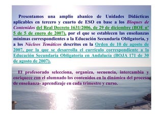 Presentamos una amplio abanico de Unidades Didácticas
aplicables en tercero y cuarto de ESO en base a los Bloques de
Contenidos del Real Decreto 1631/2006, de 29 de diciembre (BOE nº
5 de 5 de enero de 2007), por el que se establecen las enseñanzas
mínimas correspondientes a la Educación Secundaria Obligatoria, y
a los Núcleos Temáticos descritos en la Orden de 10 de agosto de
2007, por la que se desarrolla el currículo correspondiente a la
Educación Secundaria Obligatoria en Andalucía (BOJA 171 de 30
de agosto de 2007).

  El profesorado selecciona, organiza, secuencia, intercambia y
enriquece con el alumnado los contenidos en la dinámica del proceso
de enseñanza- aprendizaje en cada trimestre y curso.
 