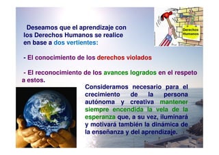 Deseamos que el aprendizaje con
los Derechos Humanos se realice
en base a dos vertientes:

- El conocimiento de los derechos violados

 - El reconocimiento de los avances logrados en el respeto
a estos.
                     Consideramos necesario para el
                     crecimiento    de    la    persona
                     autónoma y creativa mantener
                     siempre encendida la vela de la
                     esperanza que, a su vez, iluminará
                     y motivará también la dinámica de
                     la enseñanza y del aprendizaje.
 