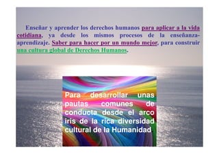 Enseñar y aprender los derechos humanos para aplicar a la vida
cotidiana, ya desde los mismos procesos de la enseñanza-
aprendizaje. Saber para hacer por un mundo mejor, para construir
una cultura global de Derechos Humanos.




                 Para desarrollar unas
                 pautas     comunes      de
                 conducta desde el arco
                 iris de la rica diversidad
                 cultural de la Humanidad.
 