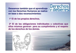 Deseamos también que el aprendizaje
con los Derechos Humanos se realice
en base a dos reconocimientos:

1º El de los propios derechos.

 2º El de las obligaciones individuales y colectivas que
ellos mismos generan para su cumplimiento y el respeto
de los derechos de los demás.
 