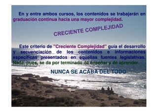 En y entre ambos cursos, los contenidos se trabajarán en
graduación continua hacia una mayor complejidad.




  Este criterio de "Creciente Complejidad" guía el desarrollo
y secuenciación de los contenidos e informaciones
específicas presentados en aquellas fuentes legislativas.
Nada, pues, se da por terminado de enseñar y de aprender.

                 NUNCA SE ACABA DEL TODO
 