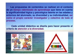 Las propuestas de contenidos se realizan en el contexto
de un tiempo ralentizado de aprendizaje que tiene en cuenta
la significatividad lógica y psicológica latente en las edades y
entornos del alumnado, su diversidad y su individualidad, así
como el propio carácter investigador y colectivo de todo el
proceso.

     Cada unidad didáctica se diseña para hacer presente el
criterio de atención a la diversidad.
 