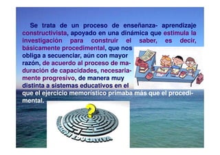 Se trata de un proceso de enseñanza- aprendizaje
constructivista, apoyado en una dinámica que estimula la
investigación para construir el saber, es decir,
básicamente procedimental, que nos
obliga a secuenciar, aún con mayor
razón, de acuerdo al proceso de ma-
duración de capacidades, necesaria-
mente progresivo, de manera muy
distinta a sistemas educativos en el
que el ejercicio memorístico primaba más que el procedi-
mental.
 