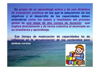 Es propio de un aprendizaje activo y de una dinámica
de evaluación continua en los que la adquisición de los
objetivos y el desarrollo de las capacidades deben
entenderse como los pasos y resultados del proceso
global de una etapa de dos cursos de duración que
implica directamente y de forma colectiva al alumnado en
su enseñanza y aprendizaje.

  Ese tiempo de maduración de capacidades ha de
reflejarse en la secuenciación de los contenidos para
ambos cursos.
 