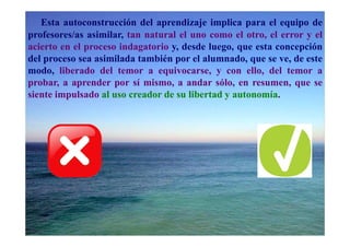 Esta autoconstrucción del aprendizaje implica para el equipo de
profesores/as asimilar, tan natural el uno como el otro, el error y el
acierto en el proceso indagatorio y, desde luego, que esta concepción
del proceso sea asimilada también por el alumnado, que se ve, de este
modo, liberado del temor a equivocarse, y con ello, del temor a
probar, a aprender por sí mismo, a andar sólo, en resumen, que se
siente impulsado al uso creador de su libertad y autonomía.
 