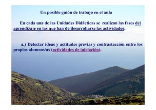 Un posible guión de trabajo en el aula

   En cada una de las Unidades Didácticas se realizan las fases del
aprendizaje en las que han de desarrollarse las actividades:


   a.) Detectar ideas y actitudes previas y contrastacción entre los
propios alumnos/as (actividades de iniciación).
 