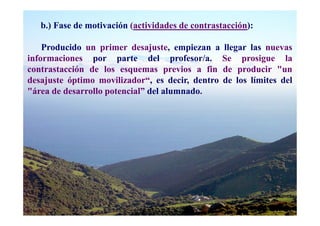 b.) Fase de motivación (actividades de contrastacción):

    Producido un primer desajuste, empiezan a llegar las nuevas
informaciones por parte del profesor/a. Se prosigue la
contrastacción de los esquemas previos a fin de producir "un
desajuste óptimo movilizador“, es decir, dentro de los límites del
"área de desarrollo potencial” del alumnado.
 