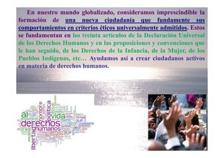 En nuestro mundo globalizado, consideramos imprescindible la
formación de una nueva ciudadanía que fundamente sus
comportamientos en criterios éticos universalmente admitidos. Estos
se fundamentan en los treinta artículos de la Declaración Universal
de los Derechos Humanos y en las proposiciones y convenciones que
le han seguido, de los Derechos de la Infancia, de la Mujer, de los
Pueblos Indígenas, etc… Ayudamos así a crear ciudadanos activos
en materia de derechos humanos.
 