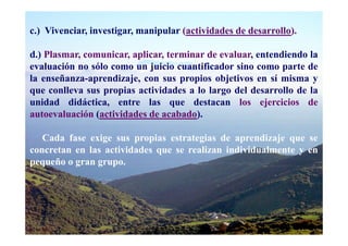 c.) Vivenciar, investigar, manipular (actividades de desarrollo).

d.) Plasmar, comunicar, aplicar, terminar de evaluar, entendiendo la
evaluación no sólo como un juicio cuantificador sino como parte de
la enseñanza-aprendizaje, con sus propios objetivos en sí misma y
que conlleva sus propias actividades a lo largo del desarrollo de la
unidad didáctica, entre las que destacan los ejercicios de
autoevaluación (actividades de acabado).

   Cada fase exige sus propias estrategias de aprendizaje que se
concretan en las actividades que se realizan individualmente y en
pequeño o gran grupo.
 