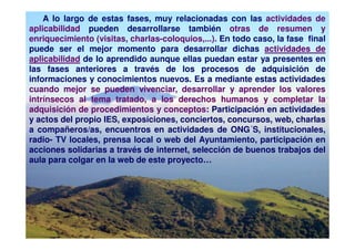 A lo largo de estas fases, muy relacionadas con las actividades de
aplicabilidad pueden desarrollarse también otras de resumen y
enriquecimiento (visitas, charlas-coloquios,...). En todo caso, la fase final
puede ser el mejor momento para desarrollar dichas actividades de
aplicabilidad de lo aprendido aunque ellas puedan estar ya presentes en
las fases anteriores a través de los procesos de adquisición de
informaciones y conocimientos nuevos. Es a mediante estas actividades
cuando mejor se pueden vivenciar, desarrollar y aprender los valores
intrínsecos al tema tratado, a los derechos humanos y completar la
adquisición de procedimientos y conceptos: Participación en actividades
y actos del propio IES, exposiciones, conciertos, concursos, web, charlas
a compañeros/as, encuentros en actividades de ONG´S, institucionales,
radio- TV locales, prensa local o web del Ayuntamiento, participación en
acciones solidarias a través de internet, selección de buenos trabajos del
aula para colgar en la web de este proyecto…
 