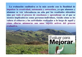La evaluación cualitativa es la más acorde con la finalidad de
impulsar la creatividad, autonomía y autoestima, ya que alumnos y
alumnas se ven valorados/as no sólo por los resultados obtenidos
sino por todo el proceso de enseñanza y aprendizaje en el que se
sienten implicados/as como personas-individuos, viendo cómo se les
valora el esfuerzo y las actividades realizadas a lo largo de aquél y
cómo ellos/as mismos/as son unos sujetos activos del proceso
evaluativo.
 