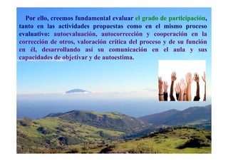 Por ello, creemos fundamental evaluar el grado de participación,
tanto en las actividades propuestas como en el mismo proceso
evaluativo: autoevaluación, autocorrección y cooperación en la
corrección de otros, valoración crítica del proceso y de su función
en él, desarrollando así su comunicación en el aula y sus
capacidades de objetivar y de autoestima.
 