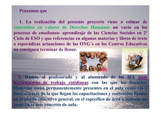 Pensamos que

   1. La realización del presente proyecto viene a colmar de
contenidos en valores de Derechos Humanos un vacío en los
procesos de enseñanza- aprendizaje de las Ciencias Sociales en 2º
Ciclo de ESO y que referencias en algunas materias y libros de texto
o esporádicas actuaciones de las ONG´s en los Centros Educativos
no consiguen terminar de llenar.




   2. Damos al profesorado y al alumnado de los IES unas
herramientas de trabajo cotidianas con las que los Derechos
Humanos están permanentemente presentes en el aula como vía y
línea a través de la que llegan las capacitaciones y contenidos fijados
en el diseño educativo general, en el específico de área o materia así
como en el más concreto de aula.
 