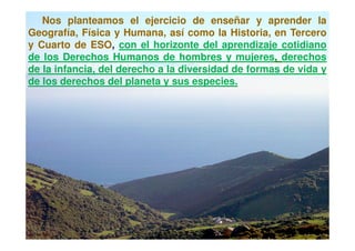 Nos planteamos el ejercicio de enseñar y aprender la
Geografía, Física y Humana, así como la Historia, en Tercero
y Cuarto de ESO, con el horizonte del aprendizaje cotidiano
de los Derechos Humanos de hombres y mujeres, derechos
de la infancia, del derecho a la diversidad de formas de vida y
de los derechos del planeta y sus especies.
 