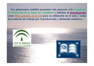 Nos planteamos también presentar este proyecto a la Consejería
de Educación de la Junta de Andalucía y solicitar su homologación
como libro gratuito en la red para su utilización en el aula y como
herramienta de trabajo por el profesorado y alumnado andaluces.
 