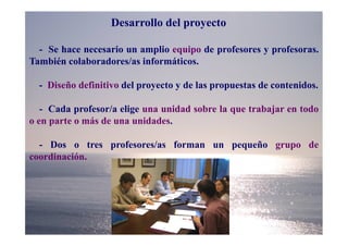 Desarrollo del proyecto

  - Se hace necesario un amplio equipo de profesores y profesoras.
También colaboradores/as informáticos.

  - Diseño definitivo del proyecto y de las propuestas de contenidos.

   - Cada profesor/a elige una unidad sobre la que trabajar en todo
o en parte o más de una unidades.

  - Dos o tres profesores/as forman un pequeño grupo de
coordinación.
 