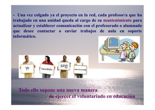 - Una vez colgado ya el proyecto en la red, cada profesor/a que ha
trabajado en una unidad queda al cargo de su mantenimiento para
actualizar y establecer comunicación con el profesorado o alumnado
que desee contactar o enviar trabajos de aula en soporte
informático.




  Todo ello supone una nueva manera
                de ejercer el voluntariado en educación
 