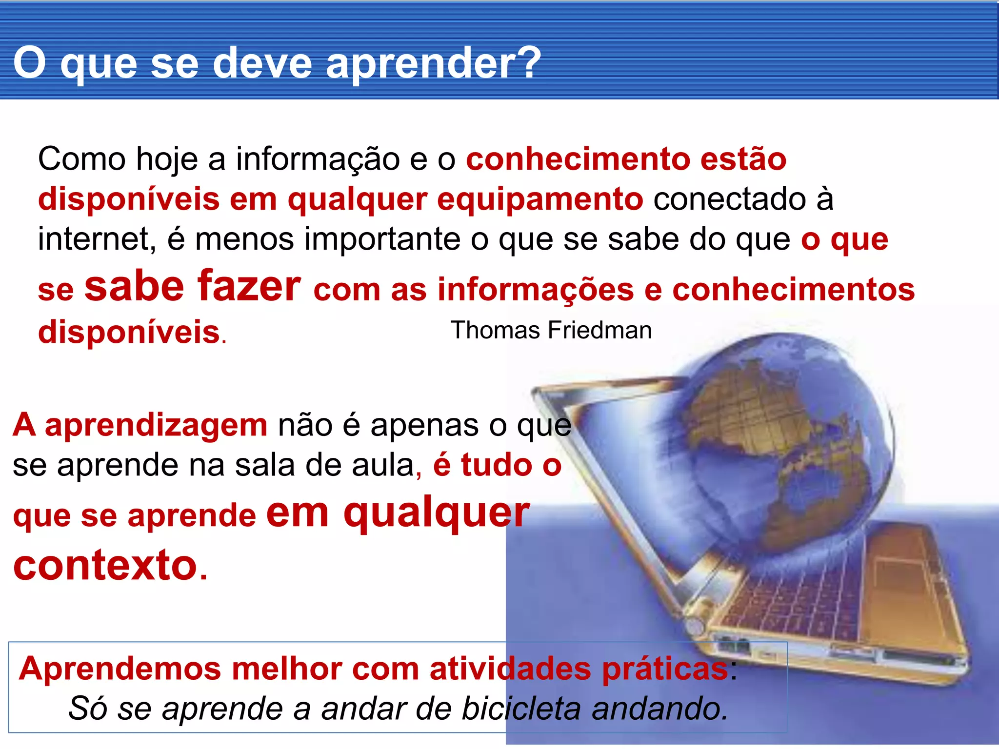 Como hoje a informação e o conhecimento estão
disponíveis em qualquer equipamento conectado à
internet, é menos importante o que se sabe do que o que
se sabe fazer com as informações e conhecimentos
disponíveis. Thomas Friedman
O que se deve aprender?
Aprendemos melhor com atividades práticas:
Só se aprende a andar de bicicleta andando.
A aprendizagem não é apenas o que
se aprende na sala de aula, é tudo o
que se aprende em qualquer
contexto.
 