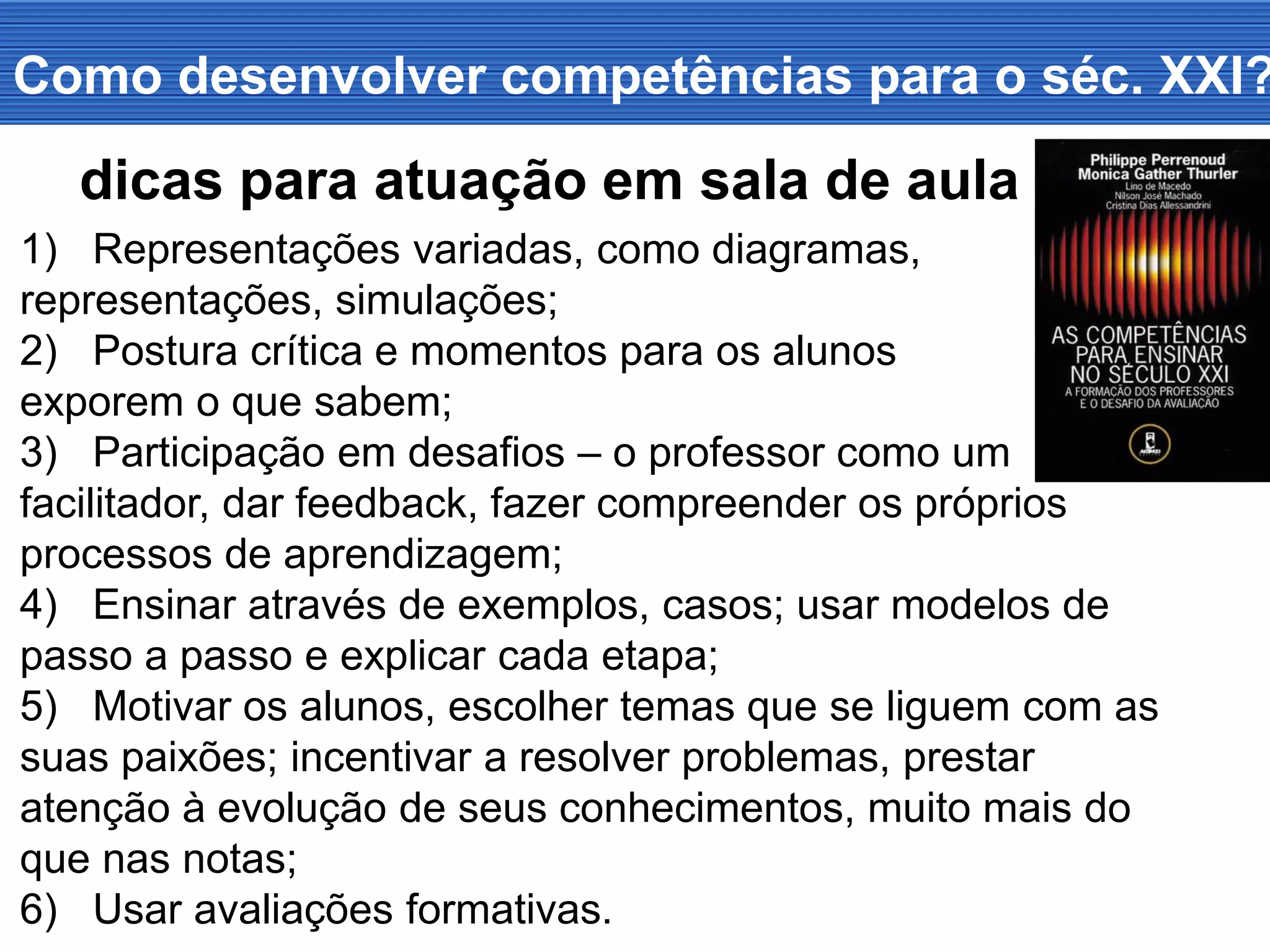 Como desenvolver competências para o séc. XXI?
1) Representações variadas, como diagramas,
representações, simulações;
2) Postura crítica e momentos para os alunos
exporem o que sabem;
3) Participação em desafios – o professor como um
facilitador, dar feedback, fazer compreender os próprios
processos de aprendizagem;
4) Ensinar através de exemplos, casos; usar modelos de
passo a passo e explicar cada etapa;
5) Motivar os alunos, escolher temas que se liguem com as
suas paixões; incentivar a resolver problemas, prestar
atenção à evolução de seus conhecimentos, muito mais do
que nas notas;
6) Usar avaliações formativas.
dicas para atuação em sala de aula
 
