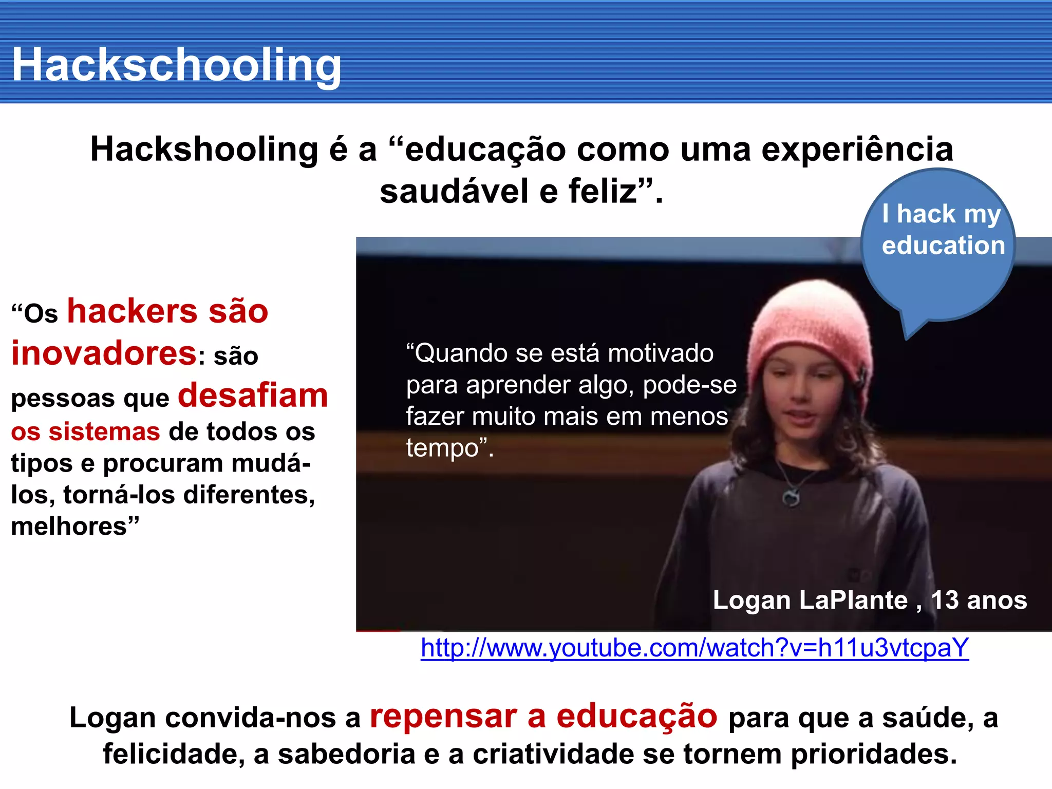 Hackschooling
Hackshooling é a “educação como uma experiência
saudável e feliz”.
Logan LaPlante , 13 anos
http://www.youtube.com/watch?v=h11u3vtcpaY
Logan convida-nos a repensar a educação para que a saúde, a
felicidade, a sabedoria e a criatividade se tornem prioridades.
“Os hackers são
inovadores: são
pessoas que desafiam
os sistemas de todos os
tipos e procuram mudá-
los os tornar diferentes,
melhores”
“Quando se está motivado
para aprender algo, pode-se
fazer muito mais em menos
tempo”.
I hack my
education
 