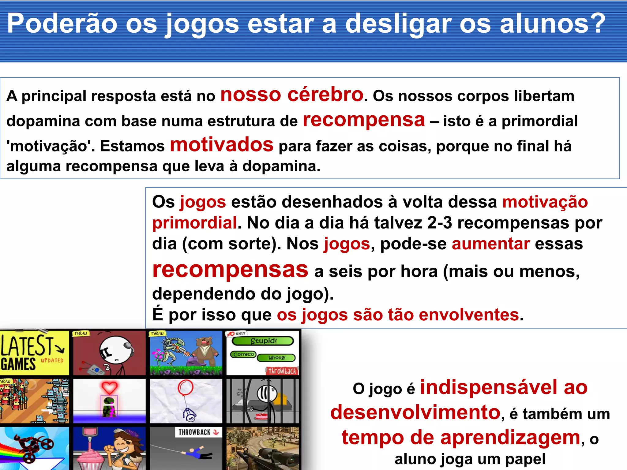 Poderão os jogos estar a desligar os alunos?
A principal resposta está no nosso cérebro. Os nossos corpos libertam
dopamina com base numa estrutura de recompensa – isto é a primordial
'motivação'. Estamos motivados para fazer as coisas, porque no final há
alguma recompensa que leva à dopamina.
Os jogos estão desenhados à volta dessa motivação
primordial. No dia a dia há talvez 2-3 recompensas por
dia (com sorte). Nos jogos, pode-se aumentar essas
recompensas a seis por hora (mais ou menos,
dependendo do jogo).
É por isso que os jogos são tão envolventes.
O jogo é indispensável ao
desenvolvimento, é também um
tempo de aprendizagem, o
aluno joga um papel
 